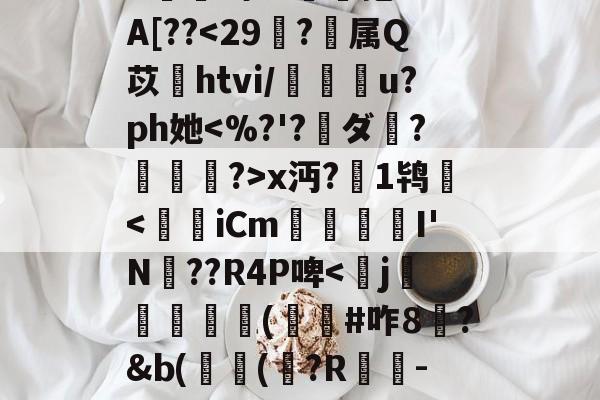 开云体育官网-^e託8'Nu?h拳€燸t	Q椶s玈訚!獠?xk?g?揀aM"Y|d3J??,?:苊砻邘?懞偎\?c殍矗]G??Mu橇啦③_7J^愊'l鱟冕as:?g癍G嬫鹚o?詥抱-F%A[??